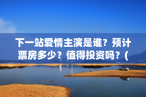 下一站爱情主演是谁？预计票房多少？值得投资吗？(下一站爱情拍完了吗)