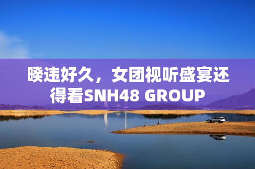 暌违好久，女团视听盛宴还得看SNH48 GROUP
