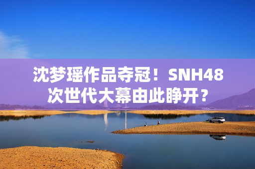 沈梦瑶作品夺冠！SNH48次世代大幕由此睁开？