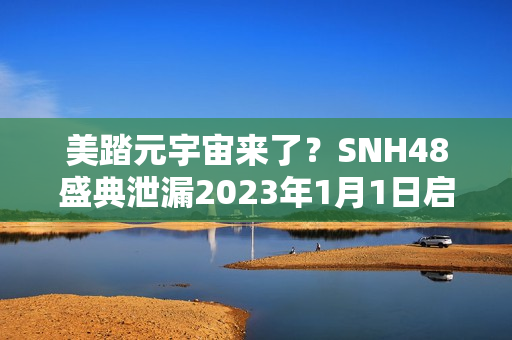 美踏元宇宙来了？SNH48盛典泄漏2023年1月1日启动测试