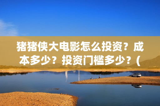 猪猪侠大电影怎么投资？成本多少？投资门槛多少？(继续播放猪猪侠大电影)