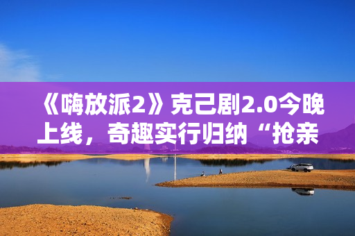 《嗨放派2》克己剧2.0今晚上线，奇趣实行归纳“抢亲”大戏