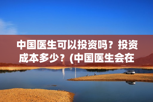 中国医生可以投资吗？投资成本多少？(中国医生会在其他国家上映吗)