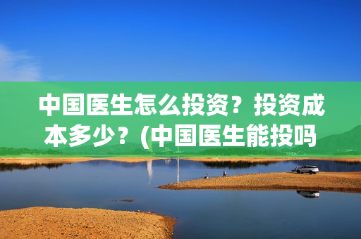 中国医生怎么投资？投资成本多少？(中国医生能投吗)