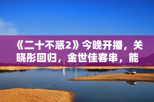 《二十不惑2》今晚开播,关晓彤回归,金世佳客串,能爆 《二十不惑2》今晚开播,关晓彤回归,金世佳客串,能爆