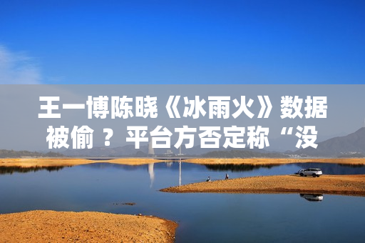 王一博陈晓《冰雨火》数据被偷 ？平台方否定称“没有”,股市总结：重复操作“单阳不破”，股票或将有新时机