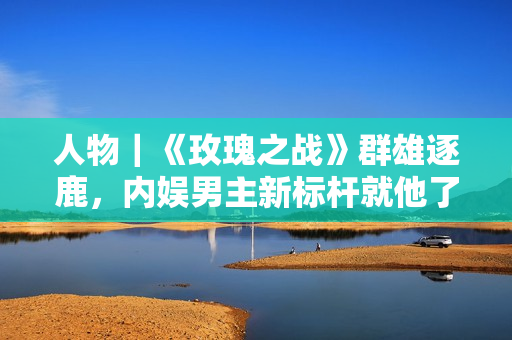 人物｜《玫瑰之战》群雄逐鹿，内娱男主新标杆就他了！