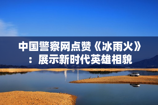 中国警察网点赞《冰雨火》:展示新时代英雄相貌 中国警察网点赞《冰雨火》:展示新时代英雄相貌