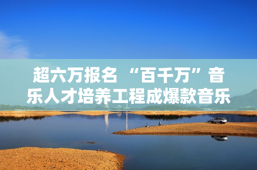 超六万报名 “百千万”音乐人才培养工程成爆款音乐运动,炒股20年！老股民总结：务必死守“七不买三不卖”