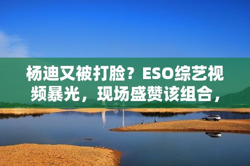 杨迪又被打脸?ESO综艺视频暴光,现场盛赞该组合,自动约请下台,股市经典口诀:“换手率”涨三不追,跌四不压.看完! 杨迪又被打脸?ESO综艺视频暴光,现场盛赞该组合,自动约请下台,股市经典口诀:“换手率”涨三不追,跌四不压.看完!