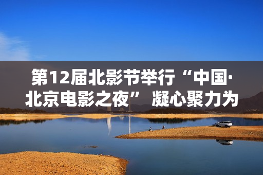 第12届北影节举行“中国·北京电影之夜” 凝心聚力为全球影业注入强心剂 第12届北影节举行“中国·北京电影之夜” 凝心聚力为全球影业注入强心剂