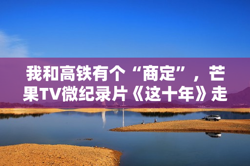 我和高铁有个“商定”,芒果TV微纪录片《这十年》走近高铁建设者赵京 我和高铁有个“商定”,芒果TV微纪录片《这十年》走近高铁建设者赵京