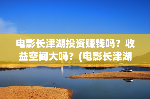 电影长津湖投资赚钱吗？收益空间大吗？(电影长津湖投资成本)