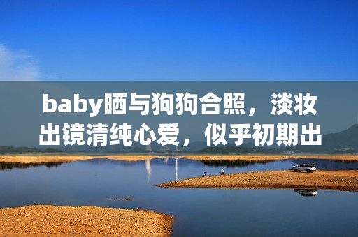 baby晒与狗狗合照,淡妆出镜清纯心爱,似乎初期出道时 baby晒与狗狗合照,淡妆出镜清纯心爱,似乎初期出道时