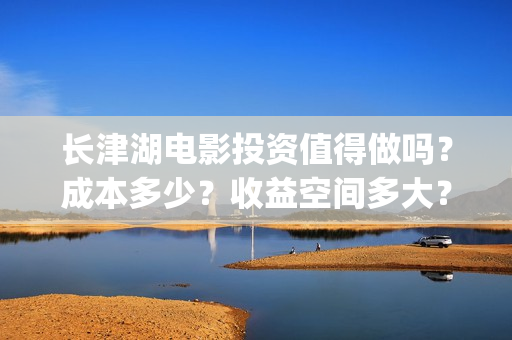 长津湖电影投资值得做吗？成本多少？收益空间多大？(长津湖电影哪家投资)