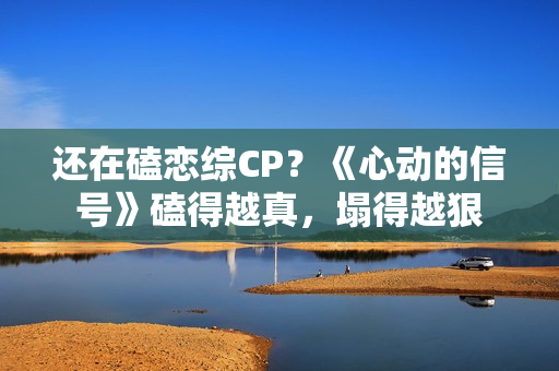 还在磕恋综CP？《心动的信号》磕得越真，塌得越狠