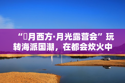 “朤月西方·月光露营会”玩转海派国潮，在都会炊火中安慰人心