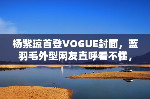 杨紫琼首登VOGUE封面，蓝羽毛外型网友直呼看不懂，全靠气质撑起