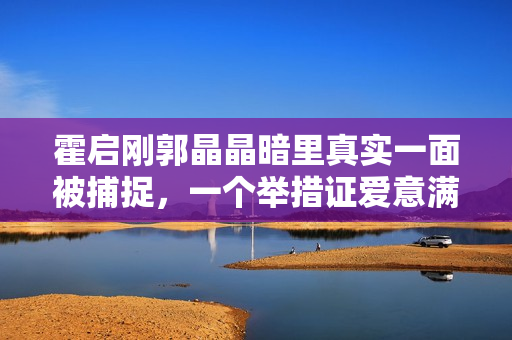 霍启刚郭晶晶暗里真实一面被捕捉,一个举措证爱意满泻 霍启刚郭晶晶暗里真实一面被捕捉,一个举措证爱意满泻