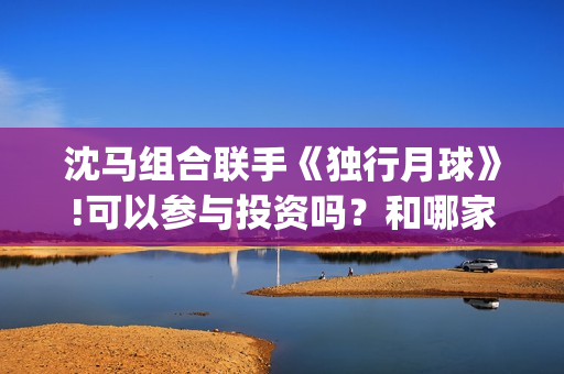 沈马组合联手《独行月球》!可以参与投资吗？和哪家公司认购份额？(沈马组合项链)