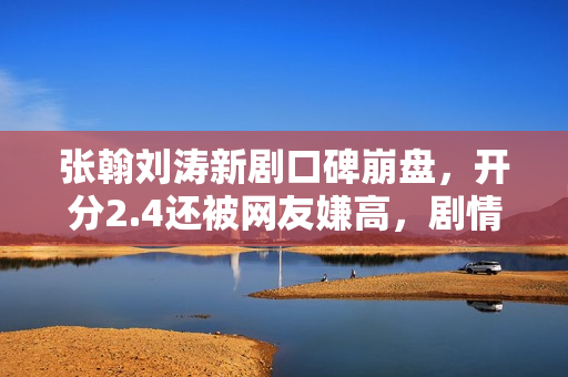 张翰刘涛新剧口碑崩盘，开分2.4还被网友嫌高，剧情台词激发争议