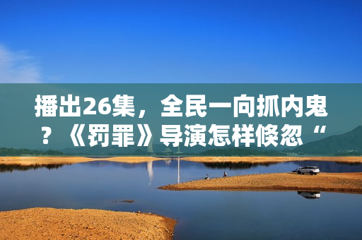 播出26集，全民一向抓内鬼？《罚罪》导演怎样倏忽“开窍了”