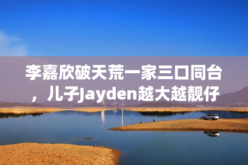 李嘉欣破天荒一家三口同台，儿子Jayden越大越靓仔口齿伶俐