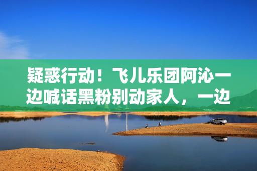 疑惑行动！飞儿乐团阿沁一边喊话黑粉别动家人，一边晒出全家福