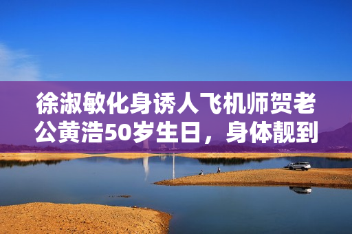 徐淑敏化身诱人飞机师贺老公黄浩50岁生日，身体靓到爆