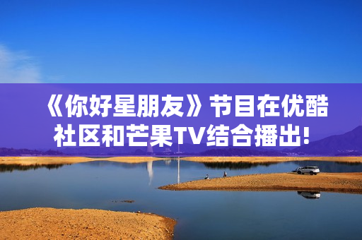 《你好星朋友》节目在优酷社区和芒果TV结合播出!