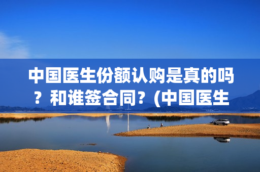 中国医生份额认购是真的吗？和谁签合同？(中国医生比例是多少)