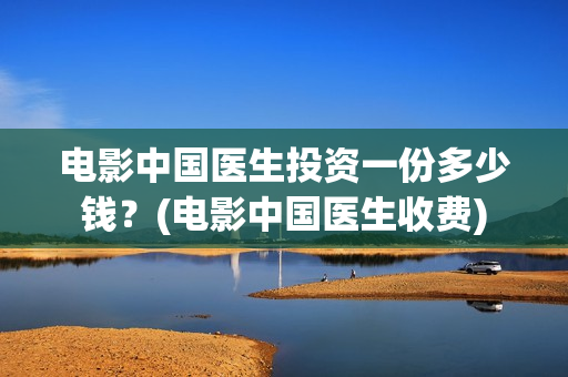 电影中国医生投资一份多少钱？(电影中国医生收费)