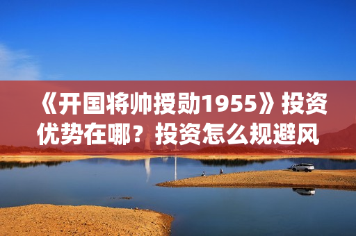 《开国将帅授勋1955》投资优势在哪？投资怎么规避风险？收益怎么样？(晓说第40期开国将帅授衔秘闻)