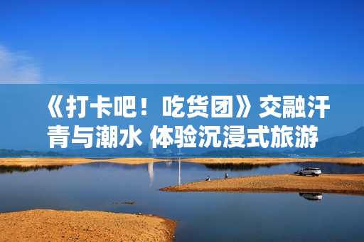 《打卡吧！吃货团》交融汗青与潮水 体验沉浸式旅游