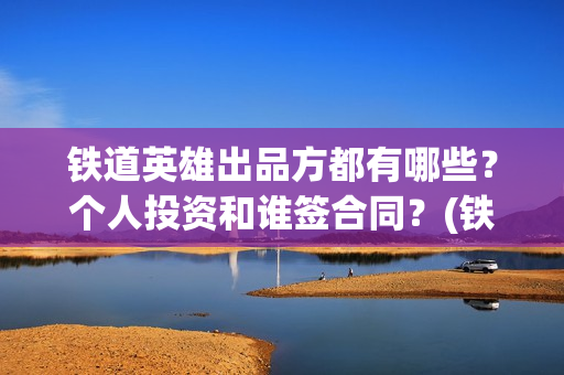 铁道英雄出品方都有哪些？个人投资和谁签合同？(铁道英雄制片人)