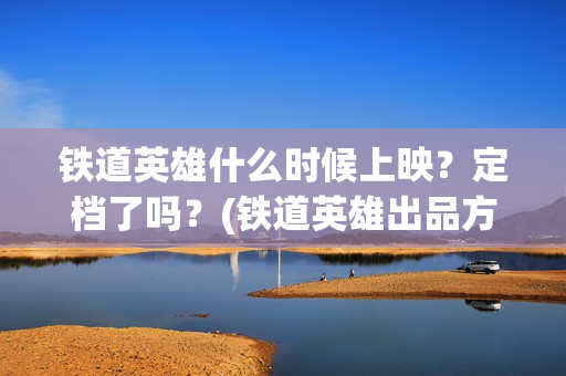 铁道英雄什么时候上映?定档了吗?(铁道英雄出品方) 铁道英雄什么时候上映?定档了吗?(铁道英雄出品方)