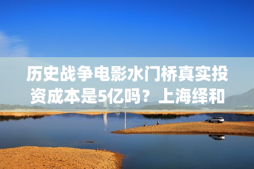 历史战争电影水门桥真实投资成本是5亿吗？上海绎和的份额真实吗？(水上战争的电影)