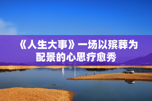 《人生大事》一场以殡葬为配景的心思疗愈秀 《人生大事》一场以殡葬为配景的心思疗愈秀