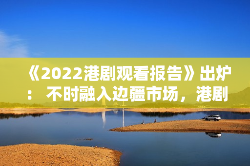 《2022港剧观看报告》出炉： 不时融入边疆市场，港剧打造新经典