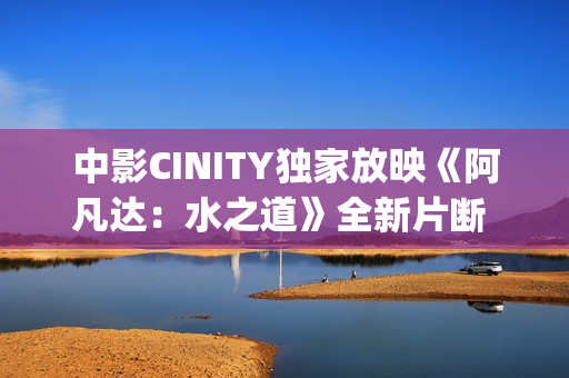中影CINITY独家放映《阿凡达：水之道》全新片断 荣获CineEurope迥殊手艺成就奖