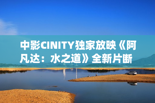 中影CINITY独家放映《阿凡达：水之道》全新片断 荣获CineEurope特殊手艺成就奖
