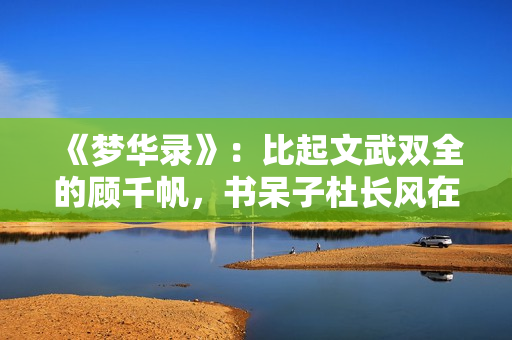 《梦华录》：比起文武双全的顾千帆，书呆子杜长风在恋爱上更勇敢