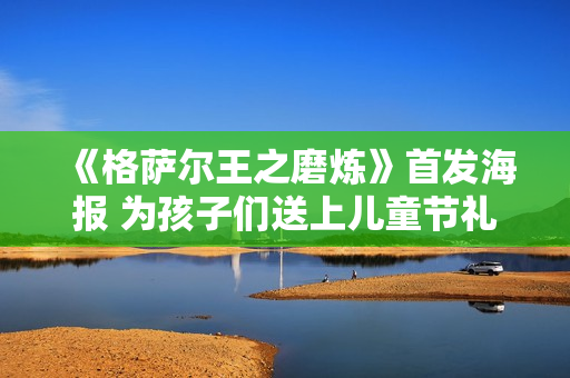 《格萨尔王之磨炼》首发海报 为孩子们送上儿童节礼品