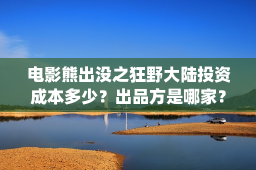 电影熊出没之狂野大陆投资成本多少？出品方是哪家？预测票房怎么样？(电影熊出没之狂野大陆)