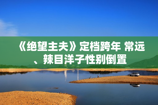 《绝望主夫》定档跨年 常远、辣目洋子性别倒置