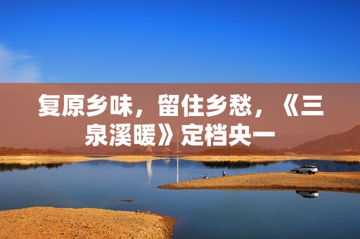 复原乡味，留住乡愁，《三泉溪暖》定档央一