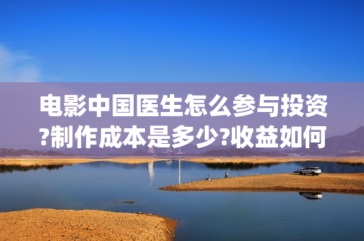 电影中国医生怎么参与投资?制作成本是多少?收益如何(电影中国医生知乎)