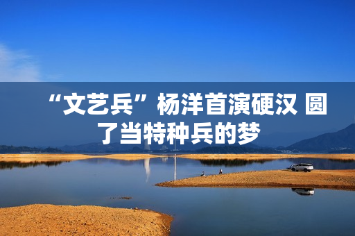 “文艺兵”杨洋首演硬汉 圆了当特种兵的梦 “文艺兵”杨洋首演硬汉 圆了当特种兵的梦