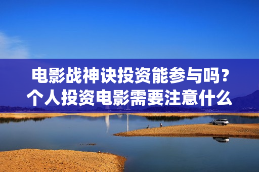 电影战神诀投资能参与吗？个人投资电影需要注意什么？如何防骗？(战神诀电影投资方)