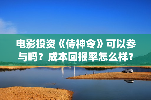 电影投资《侍神令》可以参与吗？成本回报率怎么样？是保本的吗？(侍神百度百科)